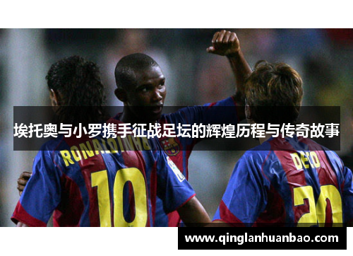 埃托奥与小罗携手征战足坛的辉煌历程与传奇故事